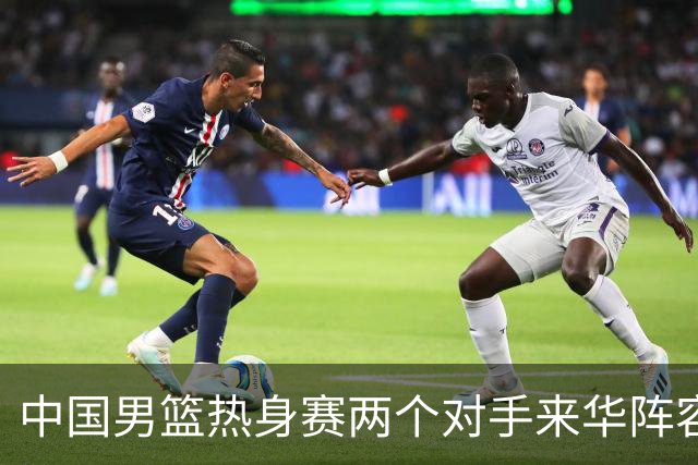 中国男篮热身赛两个对手来华阵容公布！不是最强阵容却有超星在内