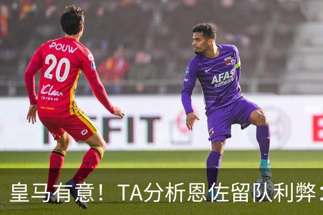 皇马有意！TA分析恩佐留队利弊：位置难被替代、但未能以身作则
